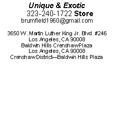 Text Box: Unique & Exotic    323-240-1722 Storebrumfield1960@gmail.com3650 W. Martin Luther King Jr. Blvd. #246Los Angeles, CA 90008Baldwin Hills Crenshaw Plaza  Los Angeles, CA 90008Crenshaw DistrictBaldwin Hills Plaza 