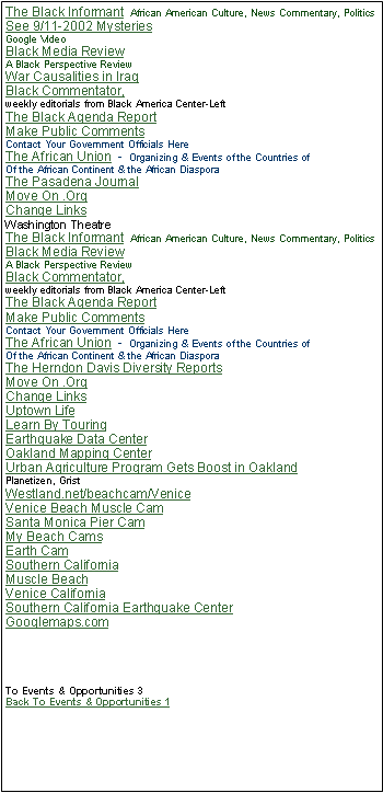 Text Box: The Black Informant  African American Culture, News Commentary, PoliticsSee 9/11-2002 Mysteries Google Video Black Media ReviewA Black Perspective ReviewWar Causalities in Iraq Black Commentator, weekly editorials from Black America Center-LeftThe Black Agenda Report Make Public Comments    Contact Your Government Officials Here The African Union  -  Organizing & Events of the Countries of Of the African Continent & the African DiasporaThe Pasadena Journal Move On .Org Change Links Washington Theatre The Black Informant  African American Culture, News Commentary, PoliticsBlack Media ReviewA Black Perspective ReviewBlack Commentator, weekly editorials from Black America Center-LeftThe Black Agenda Report Make Public Comments    Contact Your Government Officials Here The African Union  -  Organizing & Events of the Countries of Of the African Continent & the African DiasporaThe Herndon Davis Diversity ReportsMove On .Org Change Links Uptown LifeLearn By TouringEarthquake Data CenterOakland Mapping CenterUrban Agriculture Program Gets Boost in Oakland Planetizen, GristWestland.net/beachcam/VeniceVenice Beach Muscle CamSanta Monica Pier CamMy Beach CamsEarth CamSouthern CaliforniaMuscle BeachVenice CaliforniaSouthern California Earthquake Center   Googlemaps.comTo Events & Opportunities 3    Back To Events & Opportunities 1